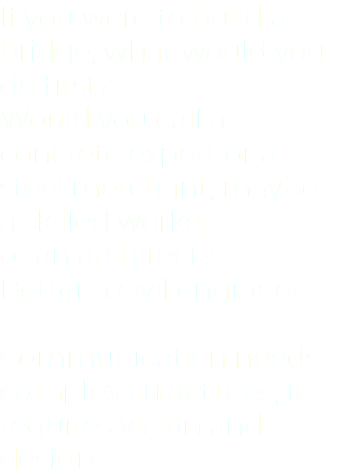 If you were to build a bridge, what would you do first? Would you call a concrete expert or a steel merchant, maybe a skilled worker... or an architect? Better a civil engineer ... Communication needs complex structures, it requires vision and design.